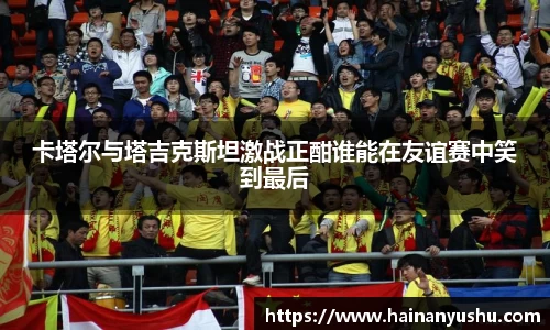 卡塔尔与塔吉克斯坦激战正酣谁能在友谊赛中笑到最后
