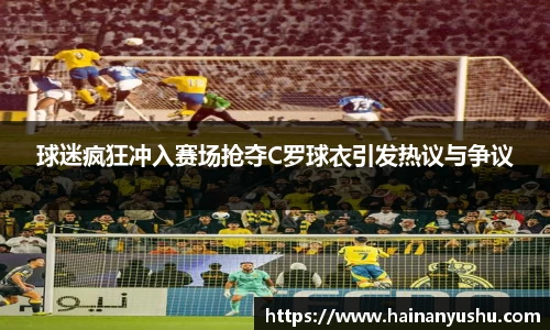 球迷疯狂冲入赛场抢夺C罗球衣引发热议与争议