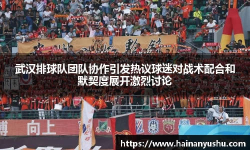 武汉排球队团队协作引发热议球迷对战术配合和默契度展开激烈讨论